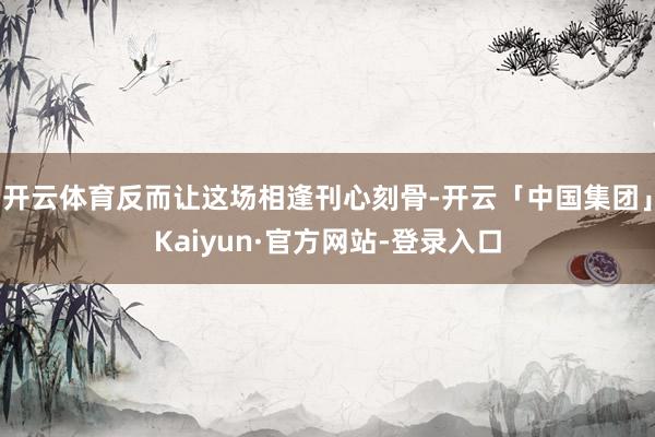 开云体育反而让这场相逢刊心刻骨-开云「中国集团」Kaiyun·官方网站-登录入口