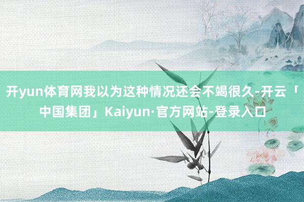 开yun体育网我以为这种情况还会不竭很久-开云「中国集团」Kaiyun·官方网站-登录入口