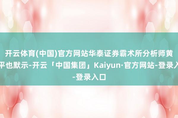 开云体育(中国)官方网站　　华泰证券霸术所分析师黄乐平也默示-开云「中国集团」Kaiyun·官方网站-登录入口