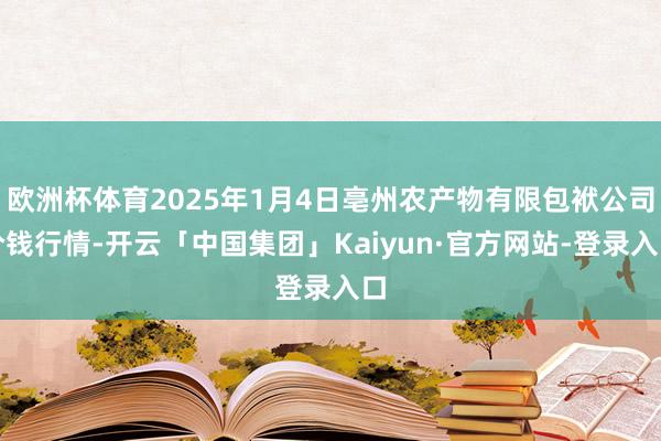 欧洲杯体育2025年1月4日亳州农产物有限包袱公司价钱行情-开云「中国集团」Kaiyun·官方网站-登录入口