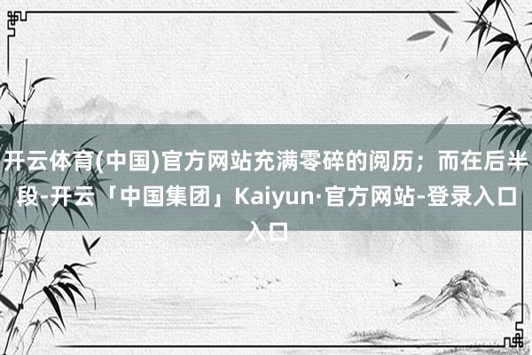 开云体育(中国)官方网站充满零碎的阅历；而在后半段-开云「中国集团」Kaiyun·官方网站-登录入口