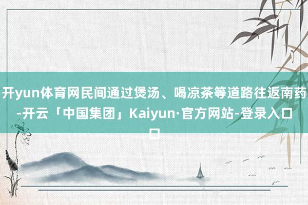 开yun体育网民间通过煲汤、喝凉茶等道路往返南药-开云「中国集团」Kaiyun·官方网站-登录入口