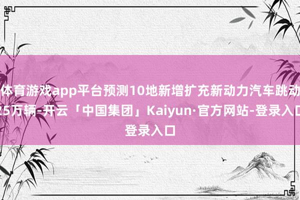 体育游戏app平台预测10地新增扩充新动力汽车跳动25万辆-开云「中国集团」Kaiyun·官方网站-登录入口