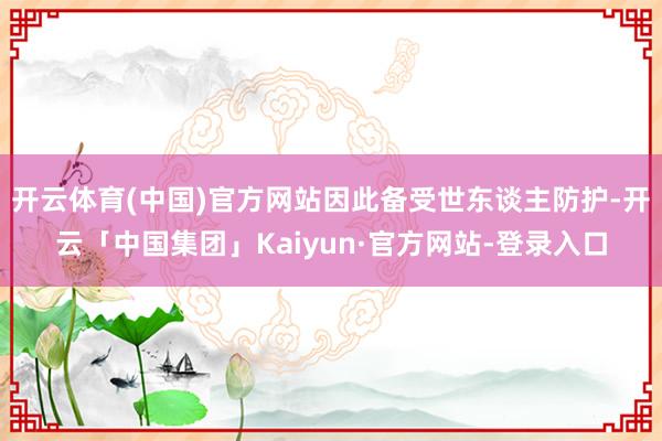 开云体育(中国)官方网站因此备受世东谈主防护-开云「中国集团」Kaiyun·官方网站-登录入口