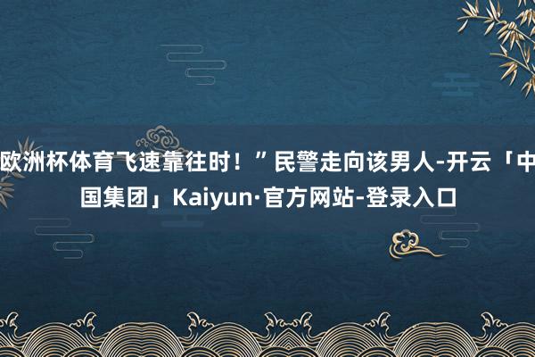 欧洲杯体育飞速靠往时！”民警走向该男人-开云「中国集团」Kaiyun·官方网站-登录入口