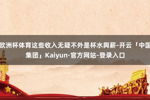 欧洲杯体育这些收入无疑不外是杯水舆薪-开云「中国集团」Kaiyun·官方网站-登录入口