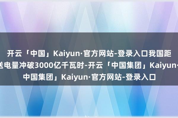 开云「中国」Kaiyun·官方网站-登录入口我国距离最远特高压工程送电量冲破3000亿千瓦时-开云「中国集团」Kaiyun·官方网站-登录入口
