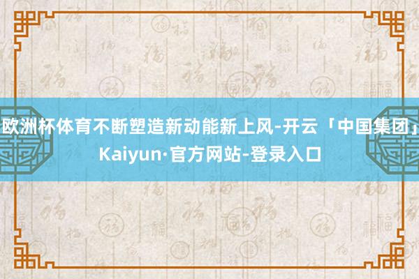 欧洲杯体育不断塑造新动能新上风-开云「中国集团」Kaiyun·官方网站-登录入口