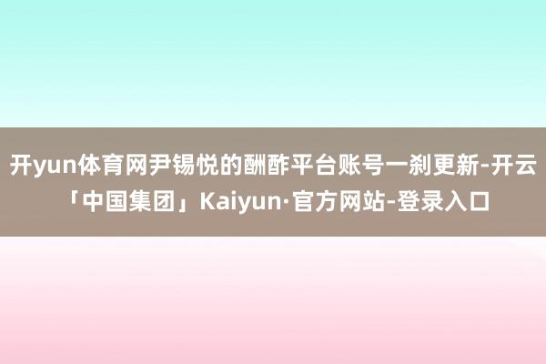 开yun体育网尹锡悦的酬酢平台账号一刹更新-开云「中国集团」Kaiyun·官方网站-登录入口