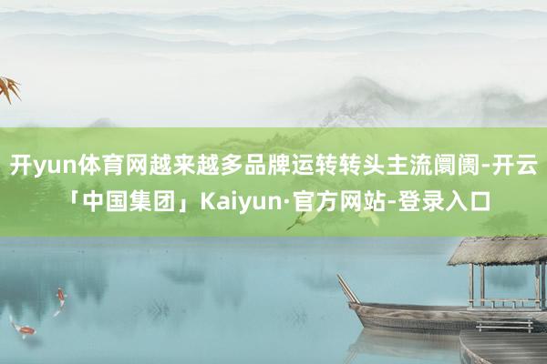开yun体育网越来越多品牌运转转头主流阛阓-开云「中国集团」Kaiyun·官方网站-登录入口