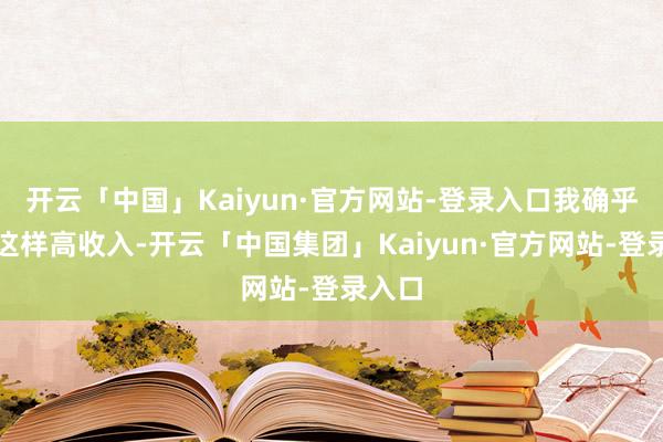 开云「中国」Kaiyun·官方网站-登录入口我确乎莫得这样高收入-开云「中国集团」Kaiyun·官方网站-登录入口