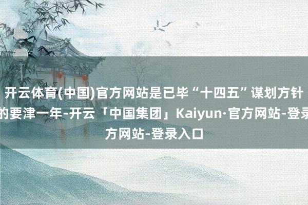 开云体育(中国)官方网站是已毕“十四五”谋划方针任务的要津一年-开云「中国集团」Kaiyun·官方网站-登录入口