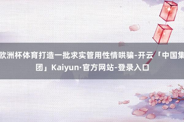 欧洲杯体育打造一批求实管用性情哄骗-开云「中国集团」Kaiyun·官方网站-登录入口