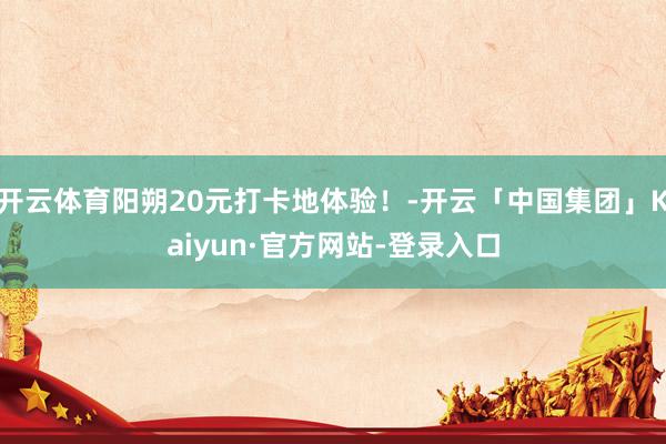 开云体育阳朔20元打卡地体验！-开云「中国集团」Kaiyun·官方网站-登录入口