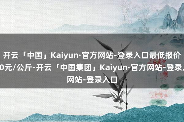 开云「中国」Kaiyun·官方网站-登录入口最低报价2.00元/公斤-开云「中国集团」Kaiyun·官方网站-登录入口