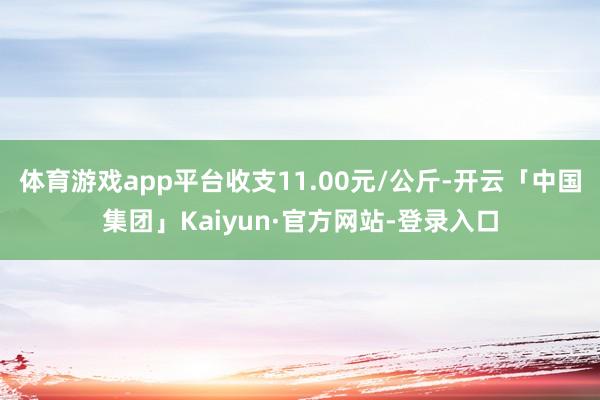 体育游戏app平台收支11.00元/公斤-开云「中国集团」Kaiyun·官方网站-登录入口