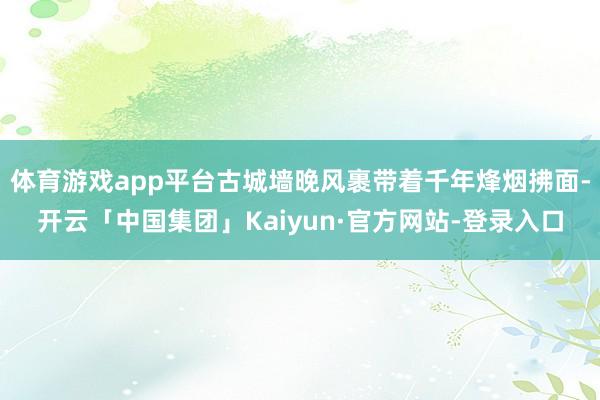体育游戏app平台古城墙晚风裹带着千年烽烟拂面-开云「中国集团」Kaiyun·官方网站-登录入口