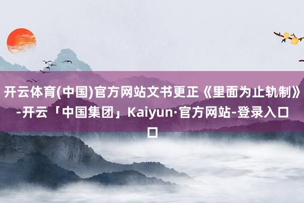 开云体育(中国)官方网站文书更正《里面为止轨制》-开云「中国集团」Kaiyun·官方网站-登录入口