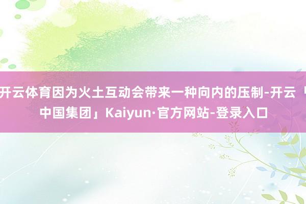 开云体育因为火土互动会带来一种向内的压制-开云「中国集团」Kaiyun·官方网站-登录入口