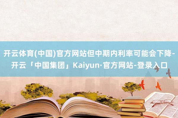 开云体育(中国)官方网站但中期内利率可能会下降-开云「中国集团」Kaiyun·官方网站-登录入口