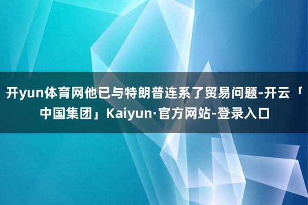 开yun体育网他已与特朗普连系了贸易问题-开云「中国集团」Kaiyun·官方网站-登录入口