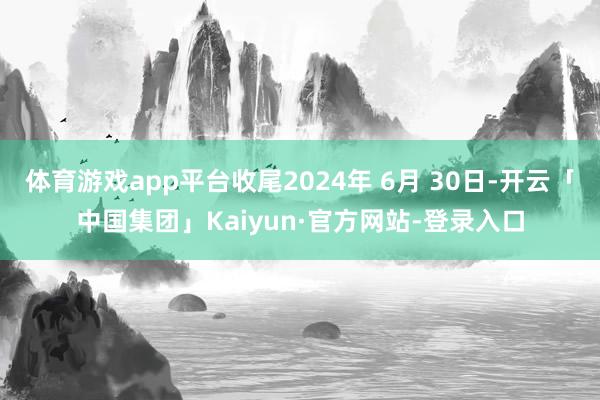 体育游戏app平台收尾2024年 6月 30日-开云「中国集团」Kaiyun·官方网站-登录入口
