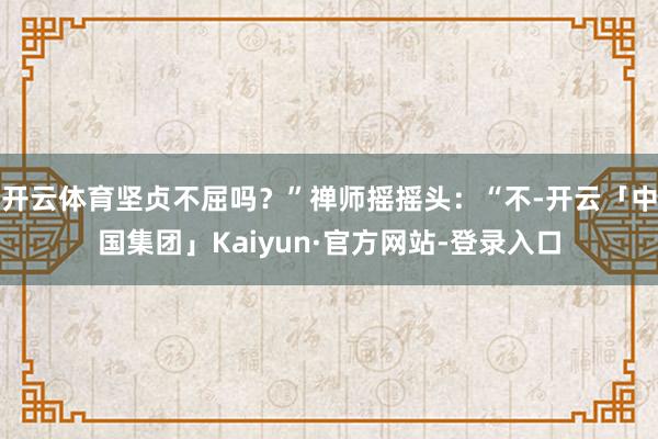 开云体育坚贞不屈吗？”禅师摇摇头：“不-开云「中国集团」Kaiyun·官方网站-登录入口