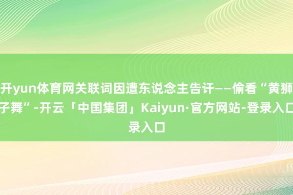 开yun体育网关联词因遭东说念主告讦——偷看“黄狮子舞”-开云「中国集团」Kaiyun·官方网站-登录入口