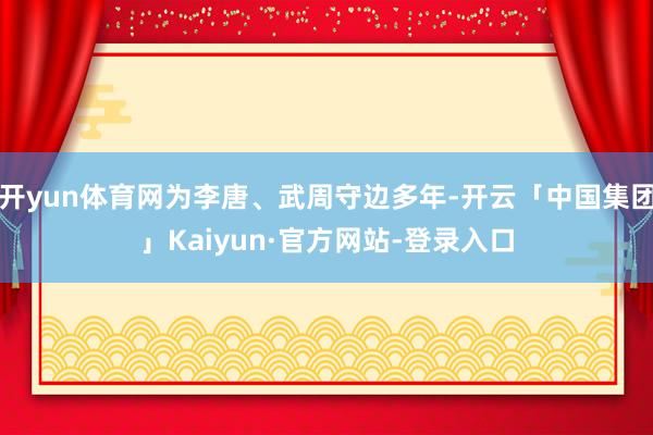 开yun体育网为李唐、武周守边多年-开云「中国集团」Kaiyun·官方网站-登录入口