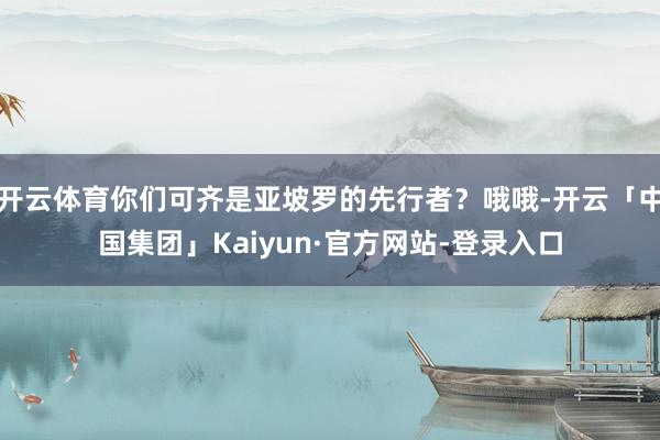 开云体育你们可齐是亚坡罗的先行者？哦哦-开云「中国集团」Kaiyun·官方网站-登录入口