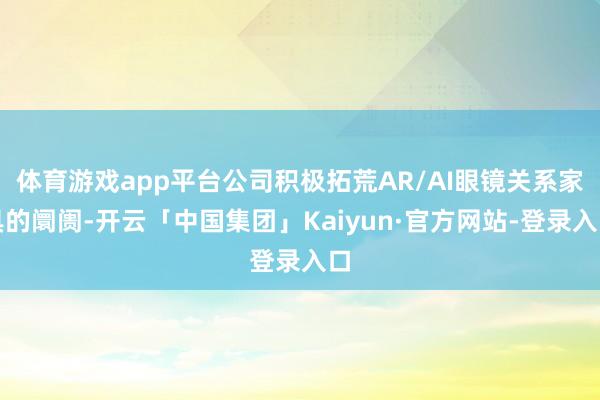 体育游戏app平台公司积极拓荒AR/AI眼镜关系家具的阛阓-开云「中国集团」Kaiyun·官方网站-登录入口