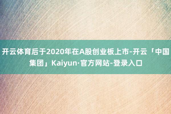 开云体育后于2020年在A股创业板上市-开云「中国集团」Kaiyun·官方网站-登录入口