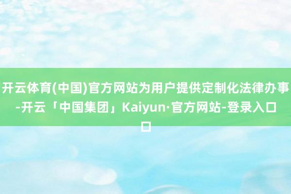 开云体育(中国)官方网站为用户提供定制化法律办事-开云「中国集团」Kaiyun·官方网站-登录入口