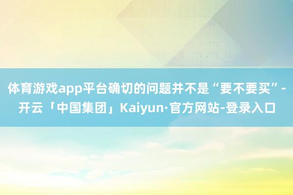 体育游戏app平台确切的问题并不是“要不要买”-开云「中国集团」Kaiyun·官方网站-登录入口