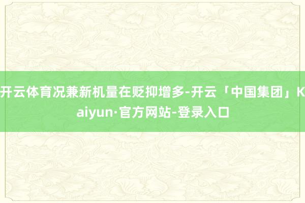 开云体育况兼新机量在贬抑增多-开云「中国集团」Kaiyun·官方网站-登录入口