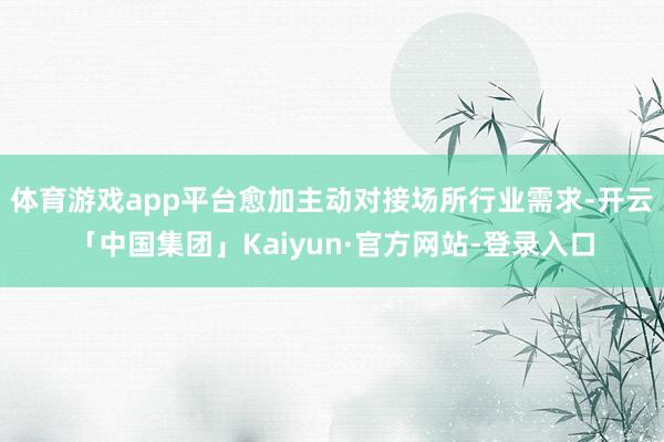体育游戏app平台愈加主动对接场所行业需求-开云「中国集团」Kaiyun·官方网站-登录入口