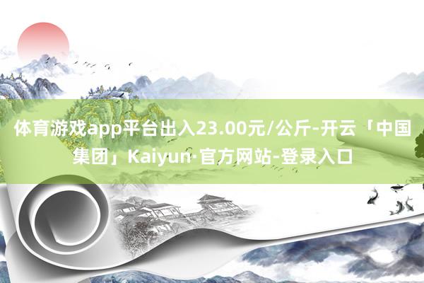 体育游戏app平台出入23.00元/公斤-开云「中国集团」Kaiyun·官方网站-登录入口
