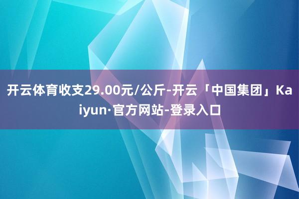 开云体育收支29.00元/公斤-开云「中国集团」Kaiyun·官方网站-登录入口