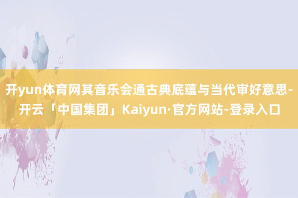 开yun体育网其音乐会通古典底蕴与当代审好意思-开云「中国集团」Kaiyun·官方网站-登录入口