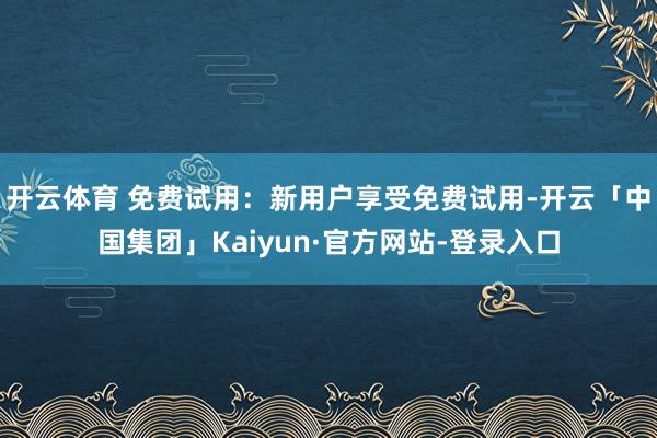 开云体育 免费试用：新用户享受免费试用-开云「中国集团」Kaiyun·官方网站-登录入口