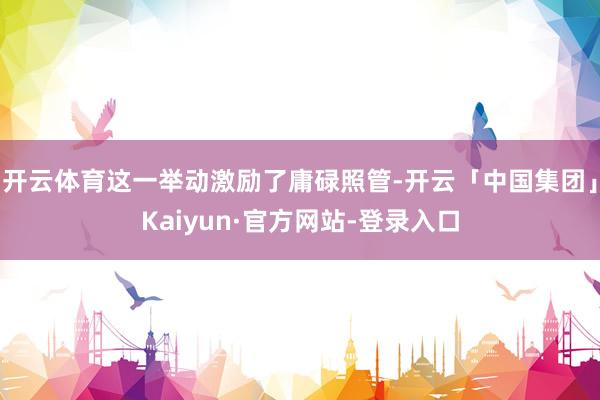 开云体育这一举动激励了庸碌照管-开云「中国集团」Kaiyun·官方网站-登录入口