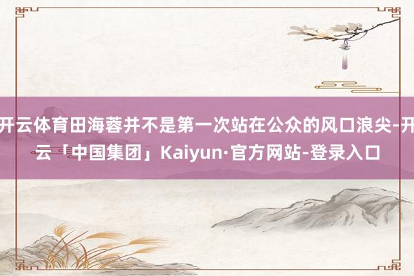 开云体育田海蓉并不是第一次站在公众的风口浪尖-开云「中国集团」Kaiyun·官方网站-登录入口