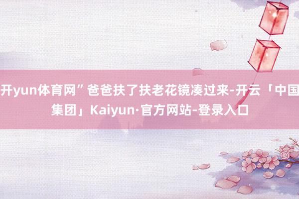 开yun体育网”爸爸扶了扶老花镜凑过来-开云「中国集团」Kaiyun·官方网站-登录入口