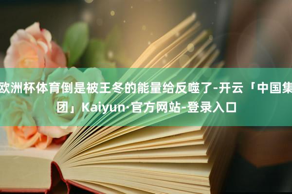 欧洲杯体育倒是被王冬的能量给反噬了-开云「中国集团」Kaiyun·官方网站-登录入口