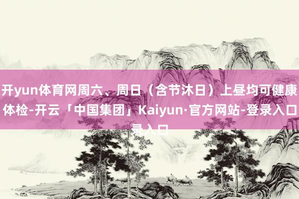 开yun体育网周六、周日（含节沐日）上昼均可健康体检-开云「中国集团」Kaiyun·官方网站-登录入口