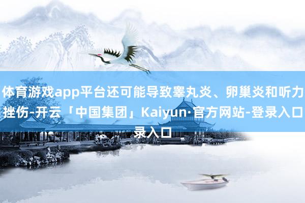体育游戏app平台还可能导致睾丸炎、卵巢炎和听力挫伤-开云「中国集团」Kaiyun·官方网站-登录入口