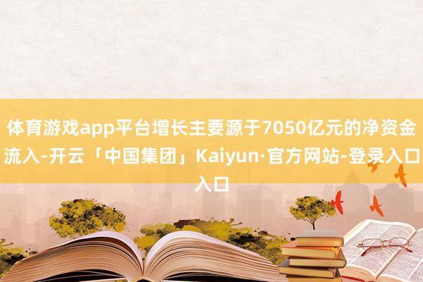 体育游戏app平台增长主要源于7050亿元的净资金流入-开云「中国集团」Kaiyun·官方网站-登录入口
