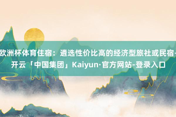欧洲杯体育住宿：遴选性价比高的经济型旅社或民宿-开云「中国集团」Kaiyun·官方网站-登录入口