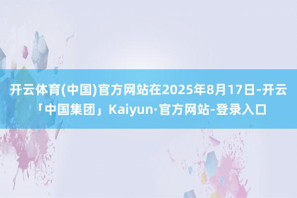 开云体育(中国)官方网站在2025年8月17日-开云「中国集团」Kaiyun·官方网站-登录入口