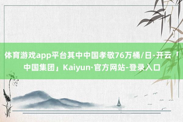 体育游戏app平台其中中国孝敬76万桶/日-开云「中国集团」Kaiyun·官方网站-登录入口